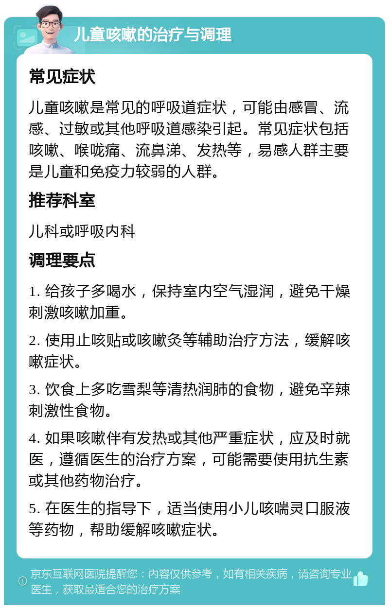 儿童咳嗽的治疗与调理 常见症状 儿童咳嗽是常见的呼吸道症状，可能由感冒、流感、过敏或其他呼吸道感染引起。常见症状包括咳嗽、喉咙痛、流鼻涕、发热等，易感人群主要是儿童和免疫力较弱的人群。 推荐科室 儿科或呼吸内科 调理要点 1. 给孩子多喝水，保持室内空气湿润，避免干燥刺激咳嗽加重。 2. 使用止咳贴或咳嗽灸等辅助治疗方法，缓解咳嗽症状。 3. 饮食上多吃雪梨等清热润肺的食物，避免辛辣刺激性食物。 4. 如果咳嗽伴有发热或其他严重症状，应及时就医，遵循医生的治疗方案，可能需要使用抗生素或其他药物治疗。 5. 在医生的指导下，适当使用小儿咳喘灵口服液等药物，帮助缓解咳嗽症状。