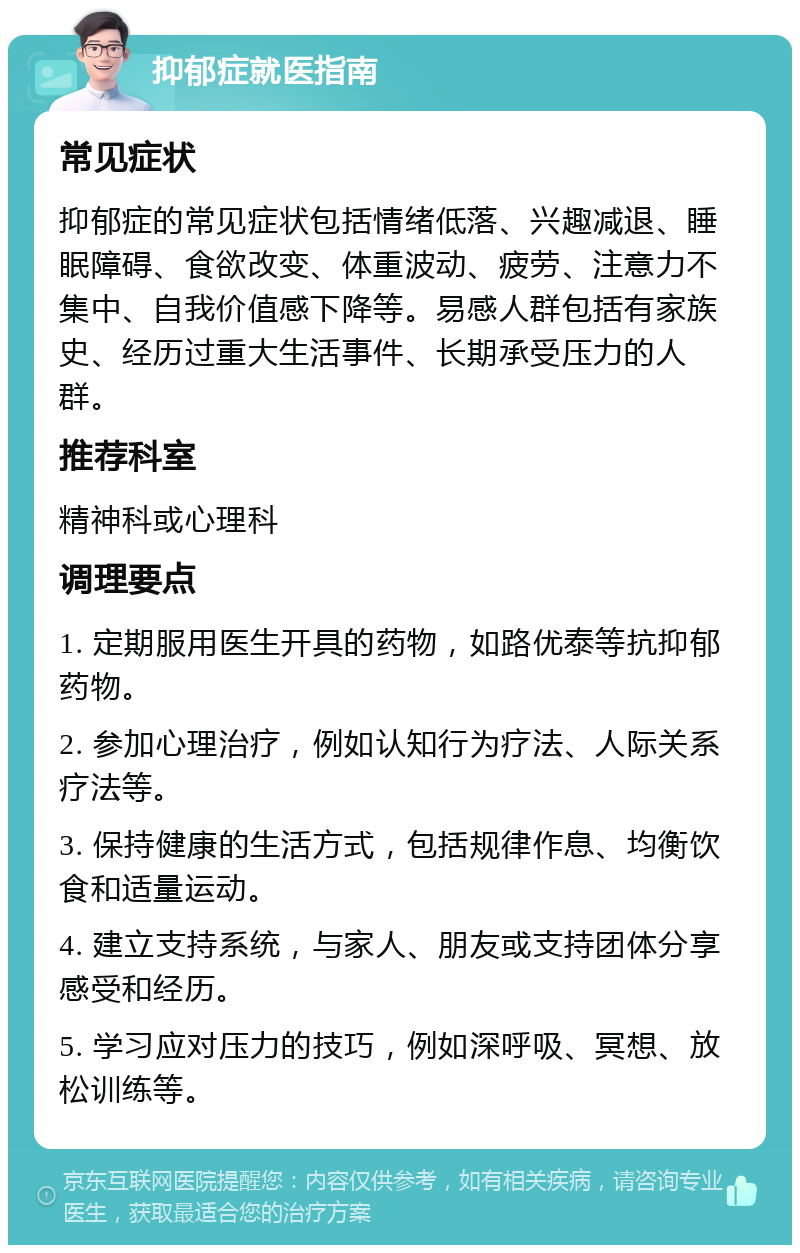 抑郁症就医指南 常见症状 抑郁症的常见症状包括情绪低落、兴趣减退、睡眠障碍、食欲改变、体重波动、疲劳、注意力不集中、自我价值感下降等。易感人群包括有家族史、经历过重大生活事件、长期承受压力的人群。 推荐科室 精神科或心理科 调理要点 1. 定期服用医生开具的药物，如路优泰等抗抑郁药物。 2. 参加心理治疗，例如认知行为疗法、人际关系疗法等。 3. 保持健康的生活方式，包括规律作息、均衡饮食和适量运动。 4. 建立支持系统，与家人、朋友或支持团体分享感受和经历。 5. 学习应对压力的技巧，例如深呼吸、冥想、放松训练等。