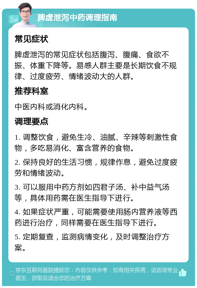 脾虚泄泻中药调理指南 常见症状 脾虚泄泻的常见症状包括腹泻、腹痛、食欲不振、体重下降等。易感人群主要是长期饮食不规律、过度疲劳、情绪波动大的人群。 推荐科室 中医内科或消化内科。 调理要点 1. 调整饮食，避免生冷、油腻、辛辣等刺激性食物，多吃易消化、富含营养的食物。 2. 保持良好的生活习惯，规律作息，避免过度疲劳和情绪波动。 3. 可以服用中药方剂如四君子汤、补中益气汤等，具体用药需在医生指导下进行。 4. 如果症状严重，可能需要使用肠内营养液等西药进行治疗，同样需要在医生指导下进行。 5. 定期复查，监测病情变化，及时调整治疗方案。