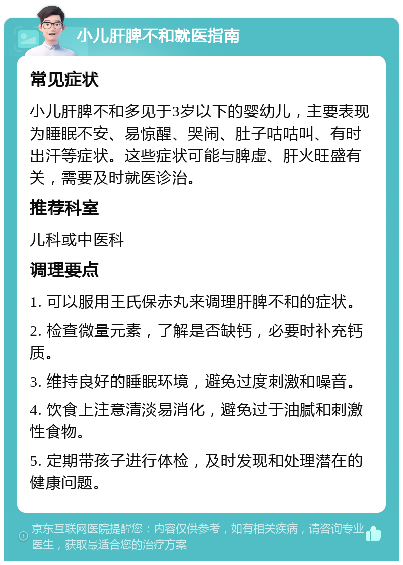 小儿肝脾不和就医指南 常见症状 小儿肝脾不和多见于3岁以下的婴幼儿，主要表现为睡眠不安、易惊醒、哭闹、肚子咕咕叫、有时出汗等症状。这些症状可能与脾虚、肝火旺盛有关，需要及时就医诊治。 推荐科室 儿科或中医科 调理要点 1. 可以服用王氏保赤丸来调理肝脾不和的症状。 2. 检查微量元素，了解是否缺钙，必要时补充钙质。 3. 维持良好的睡眠环境，避免过度刺激和噪音。 4. 饮食上注意清淡易消化，避免过于油腻和刺激性食物。 5. 定期带孩子进行体检，及时发现和处理潜在的健康问题。