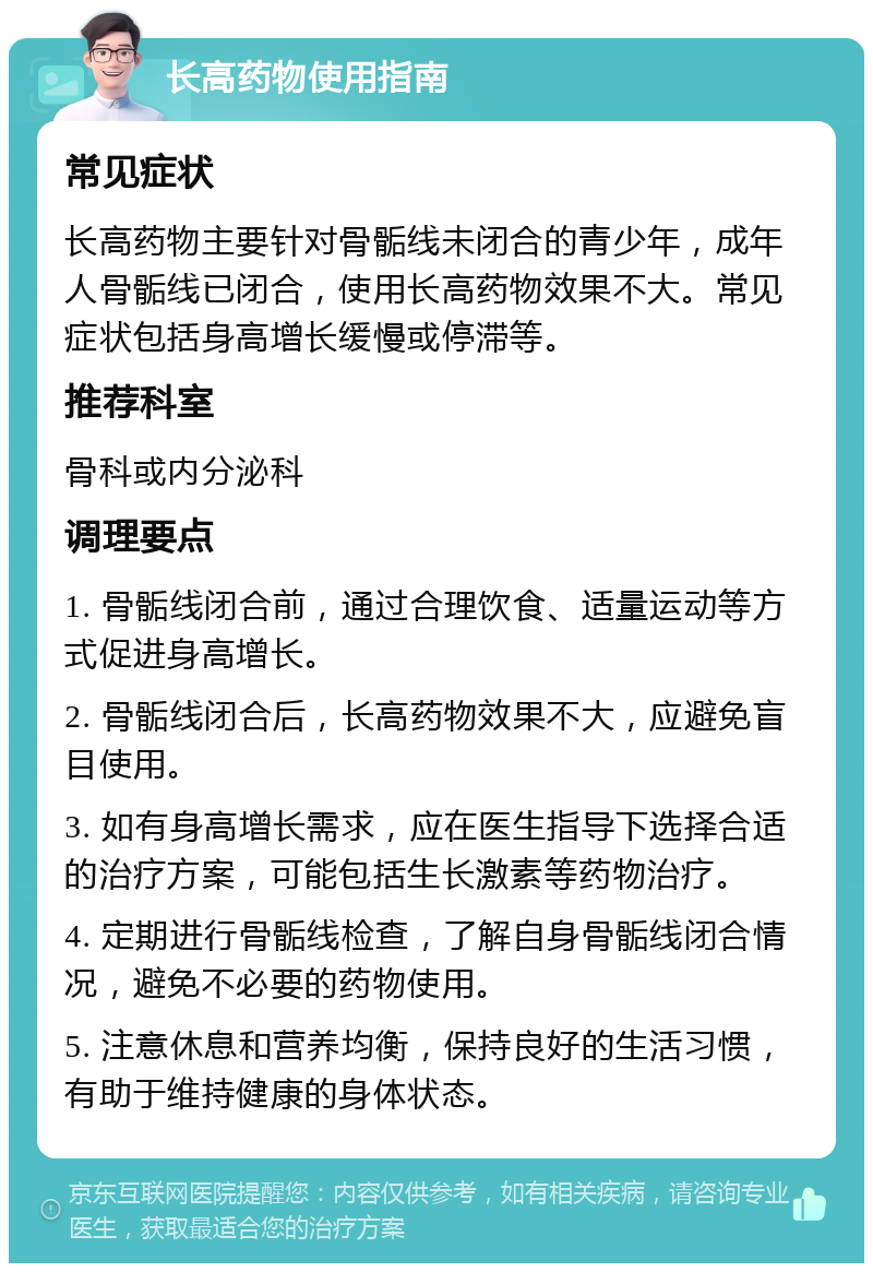 长高药物使用指南 常见症状 长高药物主要针对骨骺线未闭合的青少年，成年人骨骺线已闭合，使用长高药物效果不大。常见症状包括身高增长缓慢或停滞等。 推荐科室 骨科或内分泌科 调理要点 1. 骨骺线闭合前，通过合理饮食、适量运动等方式促进身高增长。 2. 骨骺线闭合后，长高药物效果不大，应避免盲目使用。 3. 如有身高增长需求，应在医生指导下选择合适的治疗方案，可能包括生长激素等药物治疗。 4. 定期进行骨骺线检查，了解自身骨骺线闭合情况，避免不必要的药物使用。 5. 注意休息和营养均衡，保持良好的生活习惯，有助于维持健康的身体状态。