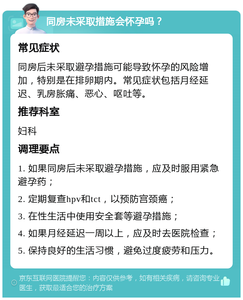 同房未采取措施会怀孕吗？ 常见症状 同房后未采取避孕措施可能导致怀孕的风险增加，特别是在排卵期内。常见症状包括月经延迟、乳房胀痛、恶心、呕吐等。 推荐科室 妇科 调理要点 1. 如果同房后未采取避孕措施，应及时服用紧急避孕药； 2. 定期复查hpv和tct，以预防宫颈癌； 3. 在性生活中使用安全套等避孕措施； 4. 如果月经延迟一周以上，应及时去医院检查； 5. 保持良好的生活习惯，避免过度疲劳和压力。