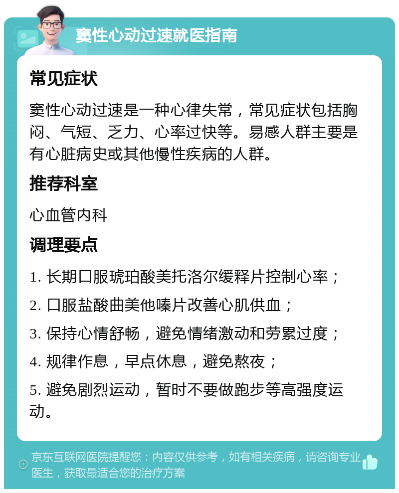 窦性心动过速就医指南 常见症状 窦性心动过速是一种心律失常，常见症状包括胸闷、气短、乏力、心率过快等。易感人群主要是有心脏病史或其他慢性疾病的人群。 推荐科室 心血管内科 调理要点 1. 长期口服琥珀酸美托洛尔缓释片控制心率； 2. 口服盐酸曲美他嗪片改善心肌供血； 3. 保持心情舒畅，避免情绪激动和劳累过度； 4. 规律作息，早点休息，避免熬夜； 5. 避免剧烈运动，暂时不要做跑步等高强度运动。