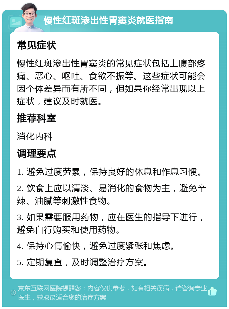 慢性红斑渗出性胃窦炎就医指南 常见症状 慢性红斑渗出性胃窦炎的常见症状包括上腹部疼痛、恶心、呕吐、食欲不振等。这些症状可能会因个体差异而有所不同，但如果你经常出现以上症状，建议及时就医。 推荐科室 消化内科 调理要点 1. 避免过度劳累，保持良好的休息和作息习惯。 2. 饮食上应以清淡、易消化的食物为主，避免辛辣、油腻等刺激性食物。 3. 如果需要服用药物，应在医生的指导下进行，避免自行购买和使用药物。 4. 保持心情愉快，避免过度紧张和焦虑。 5. 定期复查，及时调整治疗方案。