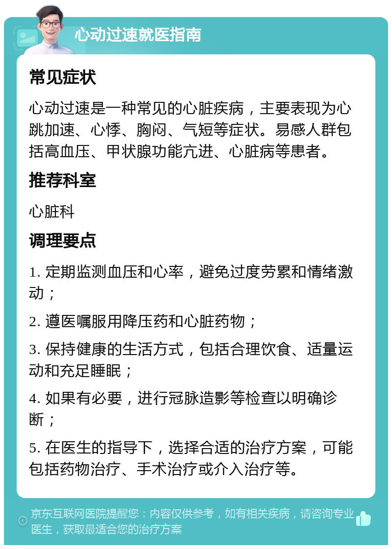 心动过速就医指南 常见症状 心动过速是一种常见的心脏疾病，主要表现为心跳加速、心悸、胸闷、气短等症状。易感人群包括高血压、甲状腺功能亢进、心脏病等患者。 推荐科室 心脏科 调理要点 1. 定期监测血压和心率，避免过度劳累和情绪激动； 2. 遵医嘱服用降压药和心脏药物； 3. 保持健康的生活方式，包括合理饮食、适量运动和充足睡眠； 4. 如果有必要，进行冠脉造影等检查以明确诊断； 5. 在医生的指导下，选择合适的治疗方案，可能包括药物治疗、手术治疗或介入治疗等。