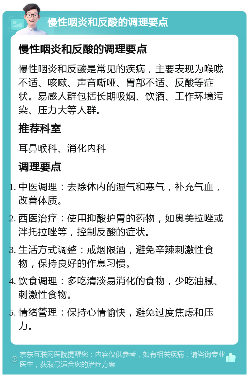 慢性咽炎和反酸的调理要点 慢性咽炎和反酸的调理要点 慢性咽炎和反酸是常见的疾病，主要表现为喉咙不适、咳嗽、声音嘶哑、胃部不适、反酸等症状。易感人群包括长期吸烟、饮酒、工作环境污染、压力大等人群。 推荐科室 耳鼻喉科、消化内科 调理要点 中医调理：去除体内的湿气和寒气，补充气血，改善体质。 西医治疗：使用抑酸护胃的药物，如奥美拉唑或泮托拉唑等，控制反酸的症状。 生活方式调整：戒烟限酒，避免辛辣刺激性食物，保持良好的作息习惯。 饮食调理：多吃清淡易消化的食物，少吃油腻、刺激性食物。 情绪管理：保持心情愉快，避免过度焦虑和压力。