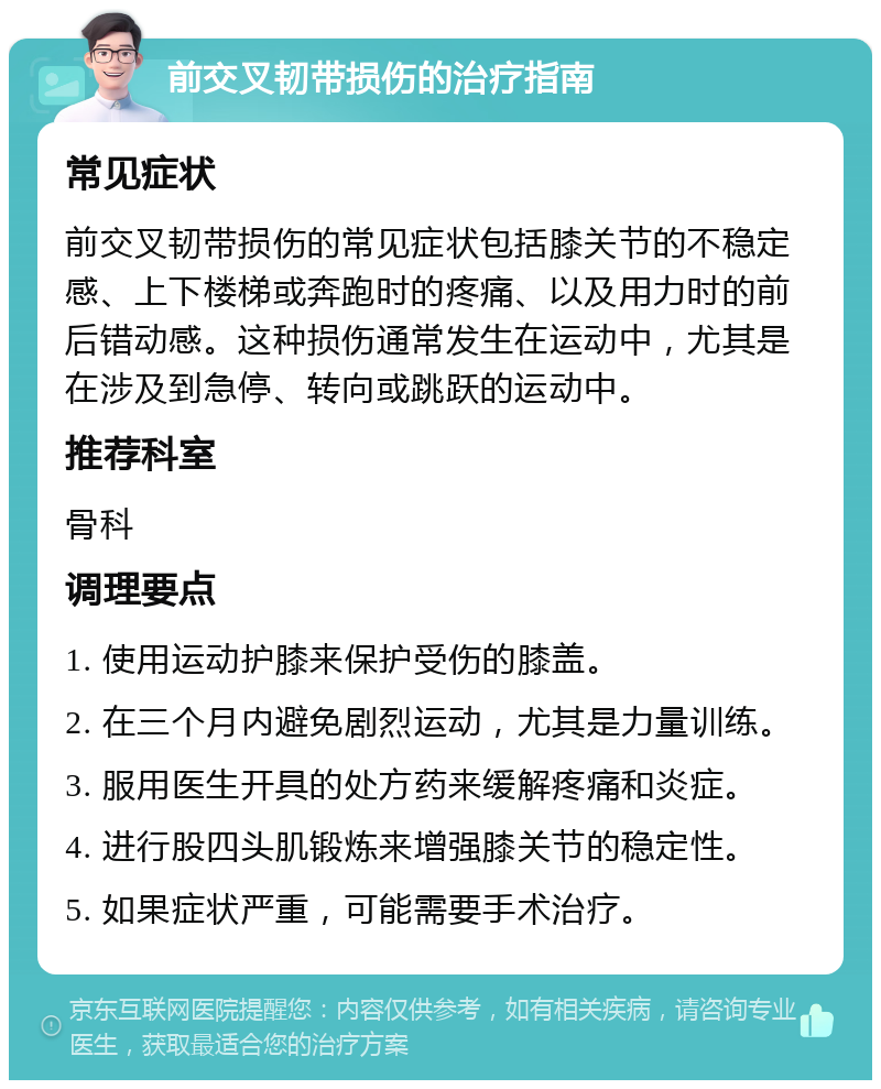 前交叉韧带损伤的治疗指南 常见症状 前交叉韧带损伤的常见症状包括膝关节的不稳定感、上下楼梯或奔跑时的疼痛、以及用力时的前后错动感。这种损伤通常发生在运动中，尤其是在涉及到急停、转向或跳跃的运动中。 推荐科室 骨科 调理要点 1. 使用运动护膝来保护受伤的膝盖。 2. 在三个月内避免剧烈运动，尤其是力量训练。 3. 服用医生开具的处方药来缓解疼痛和炎症。 4. 进行股四头肌锻炼来增强膝关节的稳定性。 5. 如果症状严重，可能需要手术治疗。