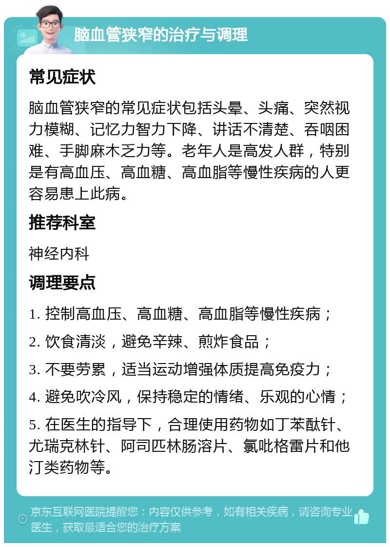 脑血管狭窄的治疗与调理 常见症状 脑血管狭窄的常见症状包括头晕、头痛、突然视力模糊、记忆力智力下降、讲话不清楚、吞咽困难、手脚麻木乏力等。老年人是高发人群，特别是有高血压、高血糖、高血脂等慢性疾病的人更容易患上此病。 推荐科室 神经内科 调理要点 1. 控制高血压、高血糖、高血脂等慢性疾病； 2. 饮食清淡，避免辛辣、煎炸食品； 3. 不要劳累，适当运动增强体质提高免疫力； 4. 避免吹冷风，保持稳定的情绪、乐观的心情； 5. 在医生的指导下，合理使用药物如丁苯酞针、尤瑞克林针、阿司匹林肠溶片、氯吡格雷片和他汀类药物等。