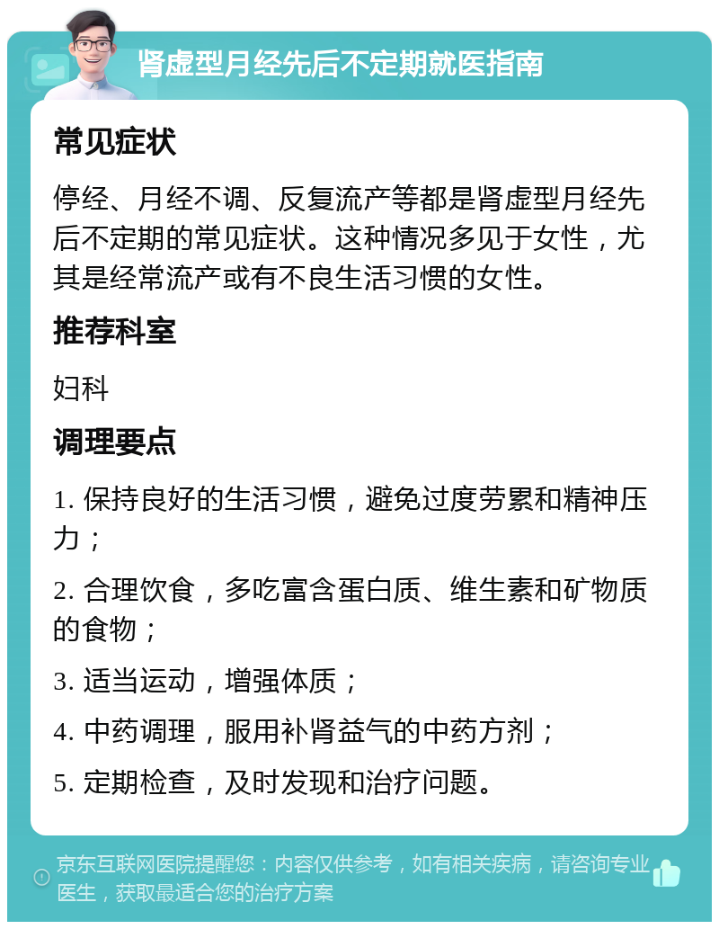 肾虚型月经先后不定期就医指南 常见症状 停经、月经不调、反复流产等都是肾虚型月经先后不定期的常见症状。这种情况多见于女性，尤其是经常流产或有不良生活习惯的女性。 推荐科室 妇科 调理要点 1. 保持良好的生活习惯，避免过度劳累和精神压力； 2. 合理饮食，多吃富含蛋白质、维生素和矿物质的食物； 3. 适当运动，增强体质； 4. 中药调理，服用补肾益气的中药方剂； 5. 定期检查，及时发现和治疗问题。