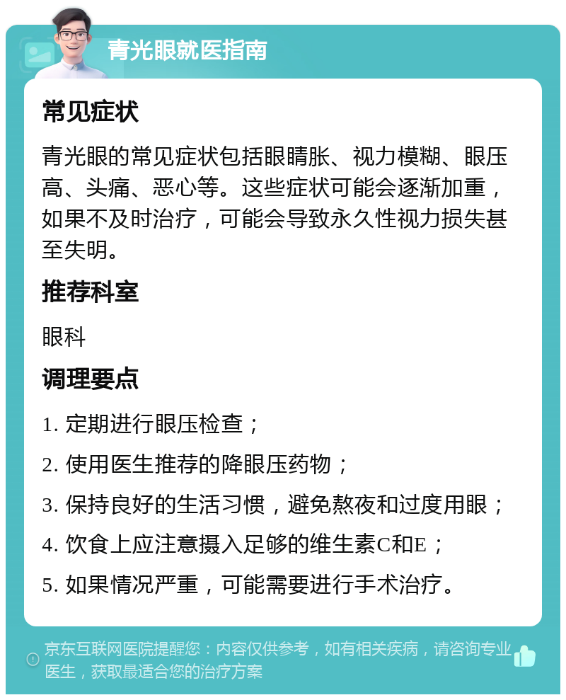 青光眼就医指南 常见症状 青光眼的常见症状包括眼睛胀、视力模糊、眼压高、头痛、恶心等。这些症状可能会逐渐加重，如果不及时治疗，可能会导致永久性视力损失甚至失明。 推荐科室 眼科 调理要点 1. 定期进行眼压检查； 2. 使用医生推荐的降眼压药物； 3. 保持良好的生活习惯，避免熬夜和过度用眼； 4. 饮食上应注意摄入足够的维生素C和E； 5. 如果情况严重，可能需要进行手术治疗。