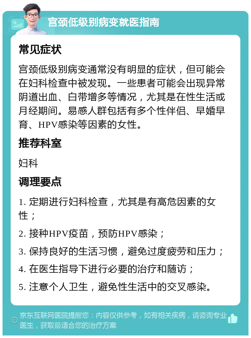 宫颈低级别病变就医指南 常见症状 宫颈低级别病变通常没有明显的症状，但可能会在妇科检查中被发现。一些患者可能会出现异常阴道出血、白带增多等情况，尤其是在性生活或月经期间。易感人群包括有多个性伴侣、早婚早育、HPV感染等因素的女性。 推荐科室 妇科 调理要点 1. 定期进行妇科检查，尤其是有高危因素的女性； 2. 接种HPV疫苗，预防HPV感染； 3. 保持良好的生活习惯，避免过度疲劳和压力； 4. 在医生指导下进行必要的治疗和随访； 5. 注意个人卫生，避免性生活中的交叉感染。