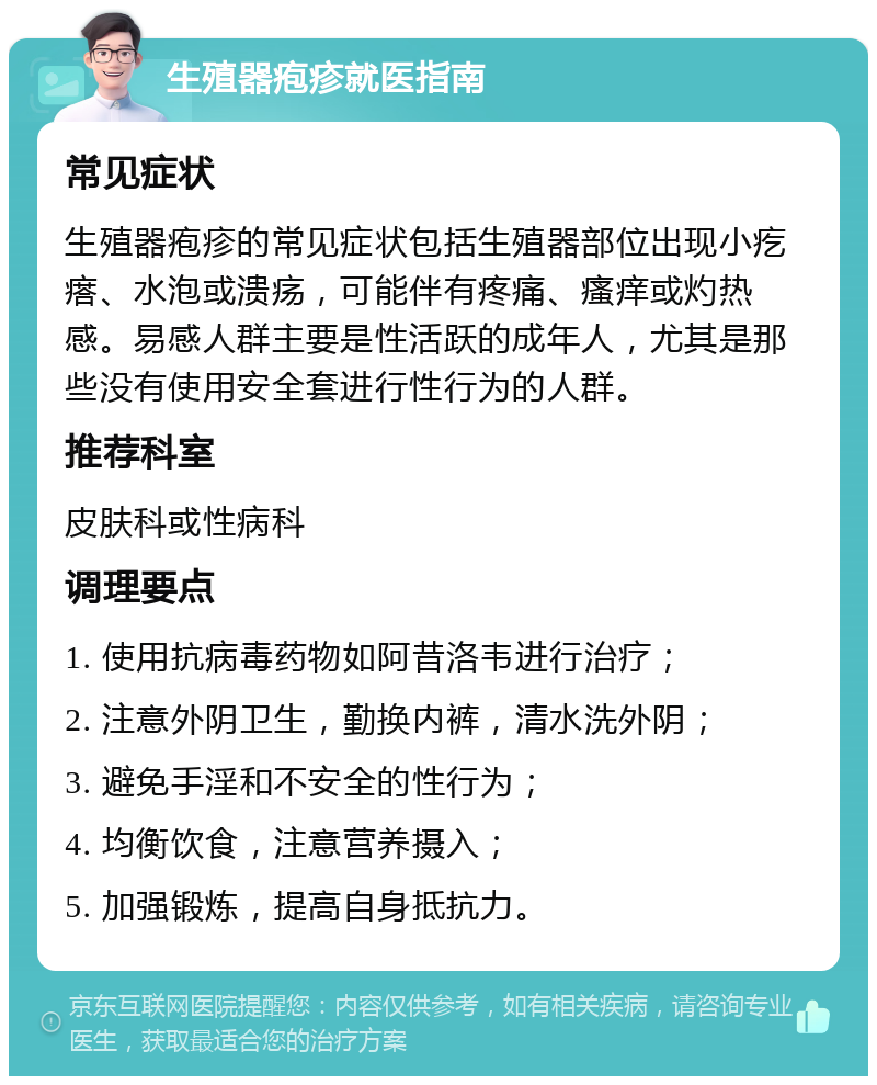 生殖器疱疹就医指南 常见症状 生殖器疱疹的常见症状包括生殖器部位出现小疙瘩、水泡或溃疡，可能伴有疼痛、瘙痒或灼热感。易感人群主要是性活跃的成年人，尤其是那些没有使用安全套进行性行为的人群。 推荐科室 皮肤科或性病科 调理要点 1. 使用抗病毒药物如阿昔洛韦进行治疗； 2. 注意外阴卫生，勤换内裤，清水洗外阴； 3. 避免手淫和不安全的性行为； 4. 均衡饮食，注意营养摄入； 5. 加强锻炼，提高自身抵抗力。