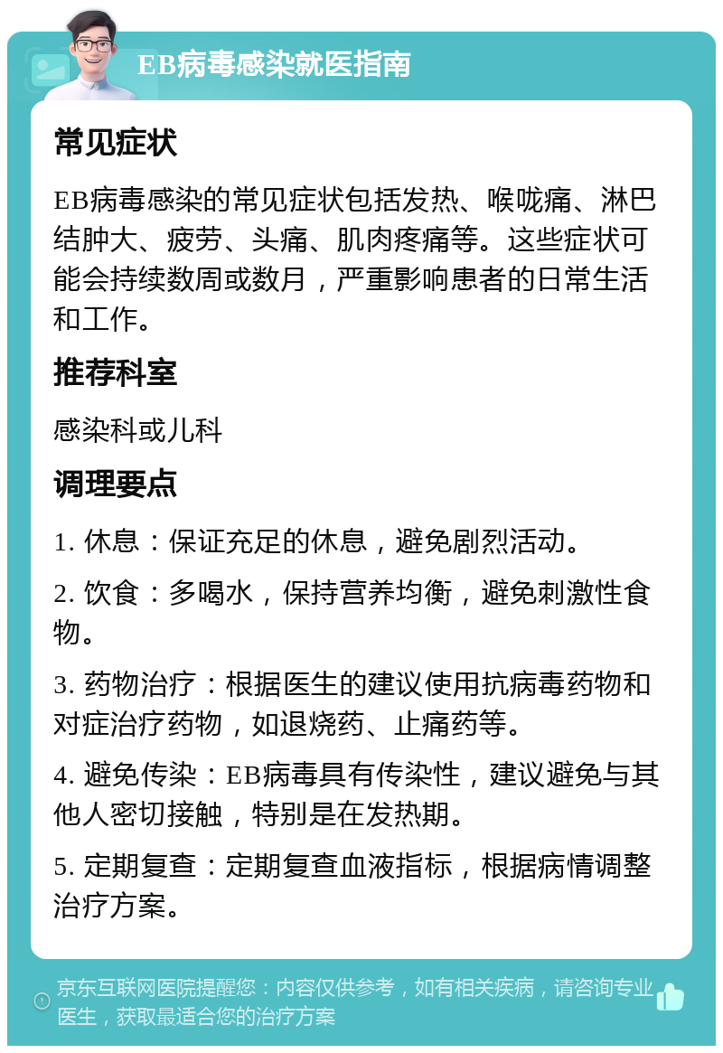 EB病毒感染就医指南 常见症状 EB病毒感染的常见症状包括发热、喉咙痛、淋巴结肿大、疲劳、头痛、肌肉疼痛等。这些症状可能会持续数周或数月，严重影响患者的日常生活和工作。 推荐科室 感染科或儿科 调理要点 1. 休息：保证充足的休息，避免剧烈活动。 2. 饮食：多喝水，保持营养均衡，避免刺激性食物。 3. 药物治疗：根据医生的建议使用抗病毒药物和对症治疗药物，如退烧药、止痛药等。 4. 避免传染：EB病毒具有传染性，建议避免与其他人密切接触，特别是在发热期。 5. 定期复查：定期复查血液指标，根据病情调整治疗方案。