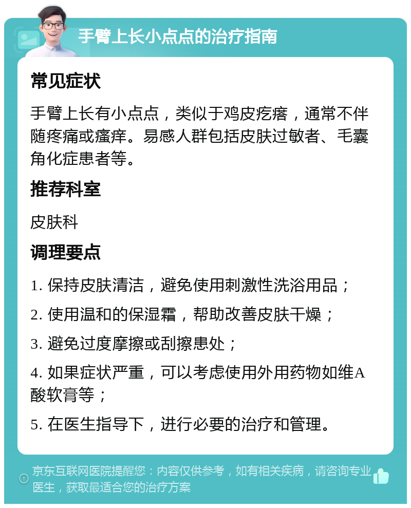 手臂上长小点点的治疗指南 常见症状 手臂上长有小点点，类似于鸡皮疙瘩，通常不伴随疼痛或瘙痒。易感人群包括皮肤过敏者、毛囊角化症患者等。 推荐科室 皮肤科 调理要点 1. 保持皮肤清洁，避免使用刺激性洗浴用品； 2. 使用温和的保湿霜，帮助改善皮肤干燥； 3. 避免过度摩擦或刮擦患处； 4. 如果症状严重，可以考虑使用外用药物如维A酸软膏等； 5. 在医生指导下，进行必要的治疗和管理。