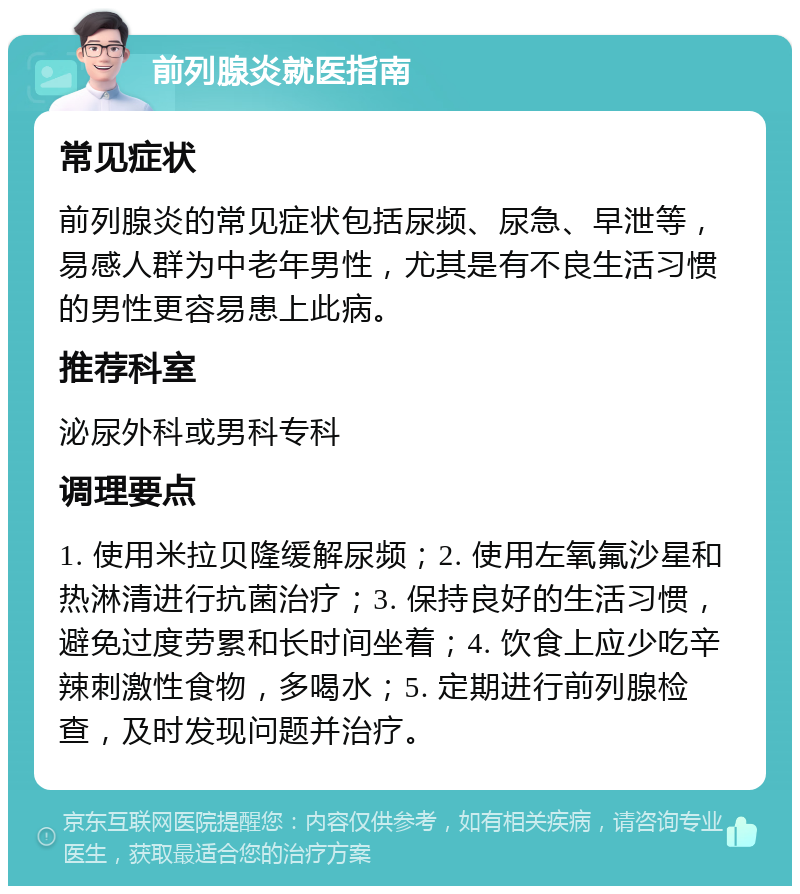 前列腺炎就医指南 常见症状 前列腺炎的常见症状包括尿频、尿急、早泄等，易感人群为中老年男性，尤其是有不良生活习惯的男性更容易患上此病。 推荐科室 泌尿外科或男科专科 调理要点 1. 使用米拉贝隆缓解尿频；2. 使用左氧氟沙星和热淋清进行抗菌治疗；3. 保持良好的生活习惯，避免过度劳累和长时间坐着；4. 饮食上应少吃辛辣刺激性食物，多喝水；5. 定期进行前列腺检查，及时发现问题并治疗。