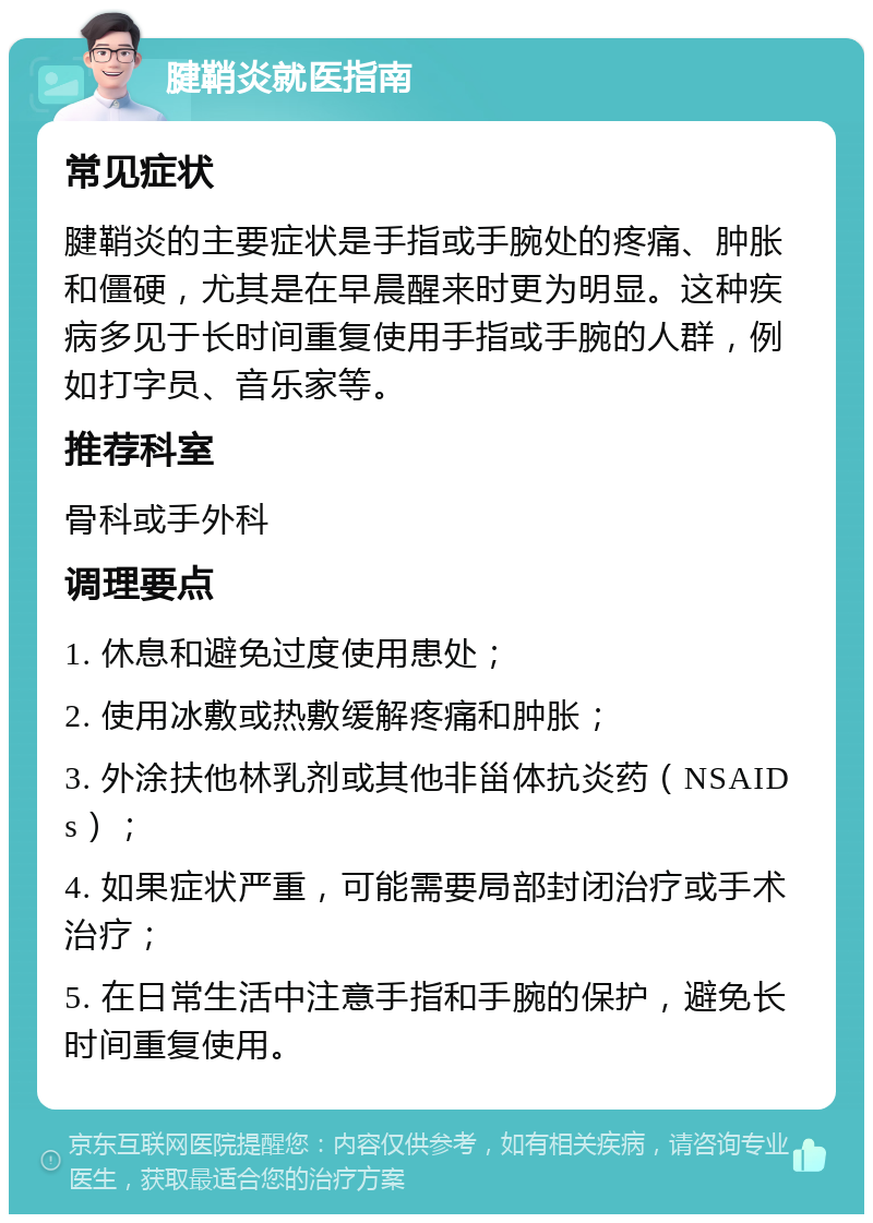 腱鞘炎就医指南 常见症状 腱鞘炎的主要症状是手指或手腕处的疼痛、肿胀和僵硬，尤其是在早晨醒来时更为明显。这种疾病多见于长时间重复使用手指或手腕的人群，例如打字员、音乐家等。 推荐科室 骨科或手外科 调理要点 1. 休息和避免过度使用患处； 2. 使用冰敷或热敷缓解疼痛和肿胀； 3. 外涂扶他林乳剂或其他非甾体抗炎药（NSAIDs）； 4. 如果症状严重，可能需要局部封闭治疗或手术治疗； 5. 在日常生活中注意手指和手腕的保护，避免长时间重复使用。