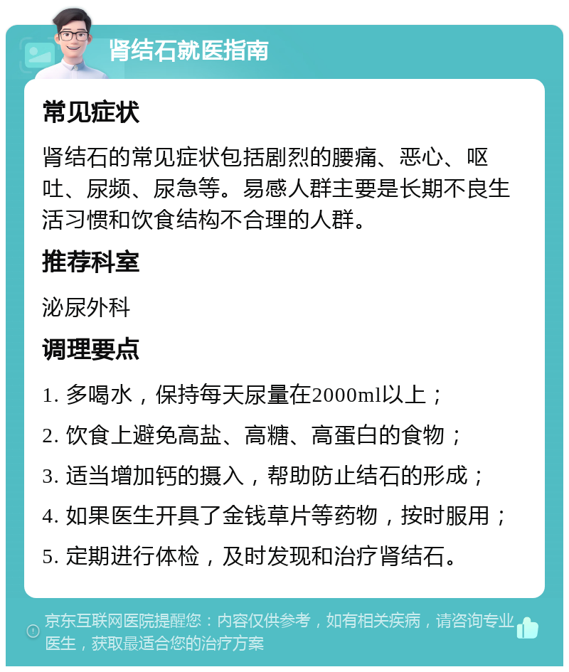 肾结石就医指南 常见症状 肾结石的常见症状包括剧烈的腰痛、恶心、呕吐、尿频、尿急等。易感人群主要是长期不良生活习惯和饮食结构不合理的人群。 推荐科室 泌尿外科 调理要点 1. 多喝水，保持每天尿量在2000ml以上； 2. 饮食上避免高盐、高糖、高蛋白的食物； 3. 适当增加钙的摄入，帮助防止结石的形成； 4. 如果医生开具了金钱草片等药物，按时服用； 5. 定期进行体检，及时发现和治疗肾结石。