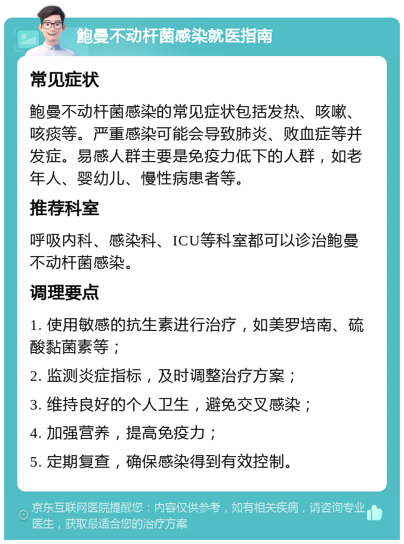 鲍曼不动杆菌感染就医指南 常见症状 鲍曼不动杆菌感染的常见症状包括发热、咳嗽、咳痰等。严重感染可能会导致肺炎、败血症等并发症。易感人群主要是免疫力低下的人群，如老年人、婴幼儿、慢性病患者等。 推荐科室 呼吸内科、感染科、ICU等科室都可以诊治鲍曼不动杆菌感染。 调理要点 1. 使用敏感的抗生素进行治疗，如美罗培南、硫酸黏菌素等； 2. 监测炎症指标，及时调整治疗方案； 3. 维持良好的个人卫生，避免交叉感染； 4. 加强营养，提高免疫力； 5. 定期复查，确保感染得到有效控制。