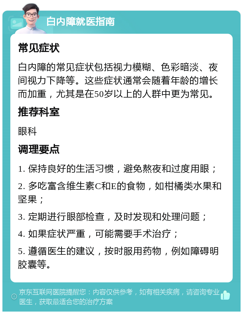 白内障就医指南 常见症状 白内障的常见症状包括视力模糊、色彩暗淡、夜间视力下降等。这些症状通常会随着年龄的增长而加重，尤其是在50岁以上的人群中更为常见。 推荐科室 眼科 调理要点 1. 保持良好的生活习惯，避免熬夜和过度用眼； 2. 多吃富含维生素C和E的食物，如柑橘类水果和坚果； 3. 定期进行眼部检查，及时发现和处理问题； 4. 如果症状严重，可能需要手术治疗； 5. 遵循医生的建议，按时服用药物，例如障碍明胶囊等。