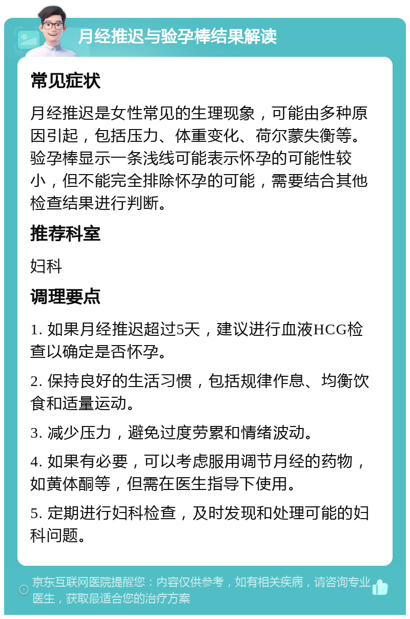 月经推迟与验孕棒结果解读 常见症状 月经推迟是女性常见的生理现象，可能由多种原因引起，包括压力、体重变化、荷尔蒙失衡等。验孕棒显示一条浅线可能表示怀孕的可能性较小，但不能完全排除怀孕的可能，需要结合其他检查结果进行判断。 推荐科室 妇科 调理要点 1. 如果月经推迟超过5天，建议进行血液HCG检查以确定是否怀孕。 2. 保持良好的生活习惯，包括规律作息、均衡饮食和适量运动。 3. 减少压力，避免过度劳累和情绪波动。 4. 如果有必要，可以考虑服用调节月经的药物，如黄体酮等，但需在医生指导下使用。 5. 定期进行妇科检查，及时发现和处理可能的妇科问题。