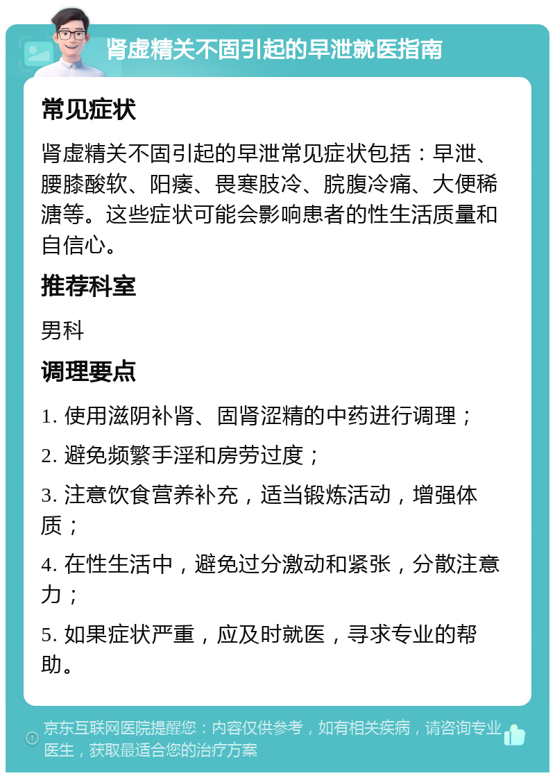 肾虚精关不固引起的早泄就医指南 常见症状 肾虚精关不固引起的早泄常见症状包括：早泄、腰膝酸软、阳痿、畏寒肢冷、脘腹冷痛、大便稀溏等。这些症状可能会影响患者的性生活质量和自信心。 推荐科室 男科 调理要点 1. 使用滋阴补肾、固肾涩精的中药进行调理； 2. 避免频繁手淫和房劳过度； 3. 注意饮食营养补充，适当锻炼活动，增强体质； 4. 在性生活中，避免过分激动和紧张，分散注意力； 5. 如果症状严重，应及时就医，寻求专业的帮助。