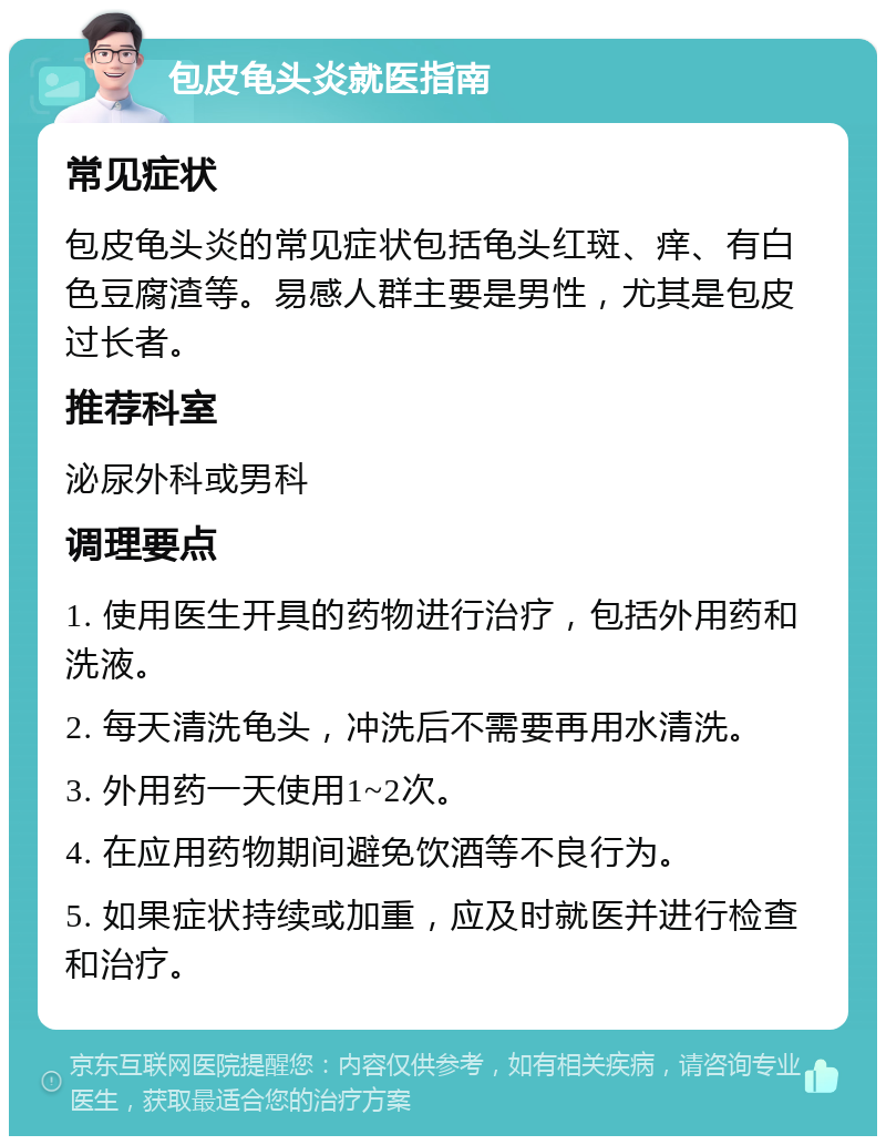 包皮龟头炎就医指南 常见症状 包皮龟头炎的常见症状包括龟头红斑、痒、有白色豆腐渣等。易感人群主要是男性，尤其是包皮过长者。 推荐科室 泌尿外科或男科 调理要点 1. 使用医生开具的药物进行治疗，包括外用药和洗液。 2. 每天清洗龟头，冲洗后不需要再用水清洗。 3. 外用药一天使用1~2次。 4. 在应用药物期间避免饮酒等不良行为。 5. 如果症状持续或加重，应及时就医并进行检查和治疗。