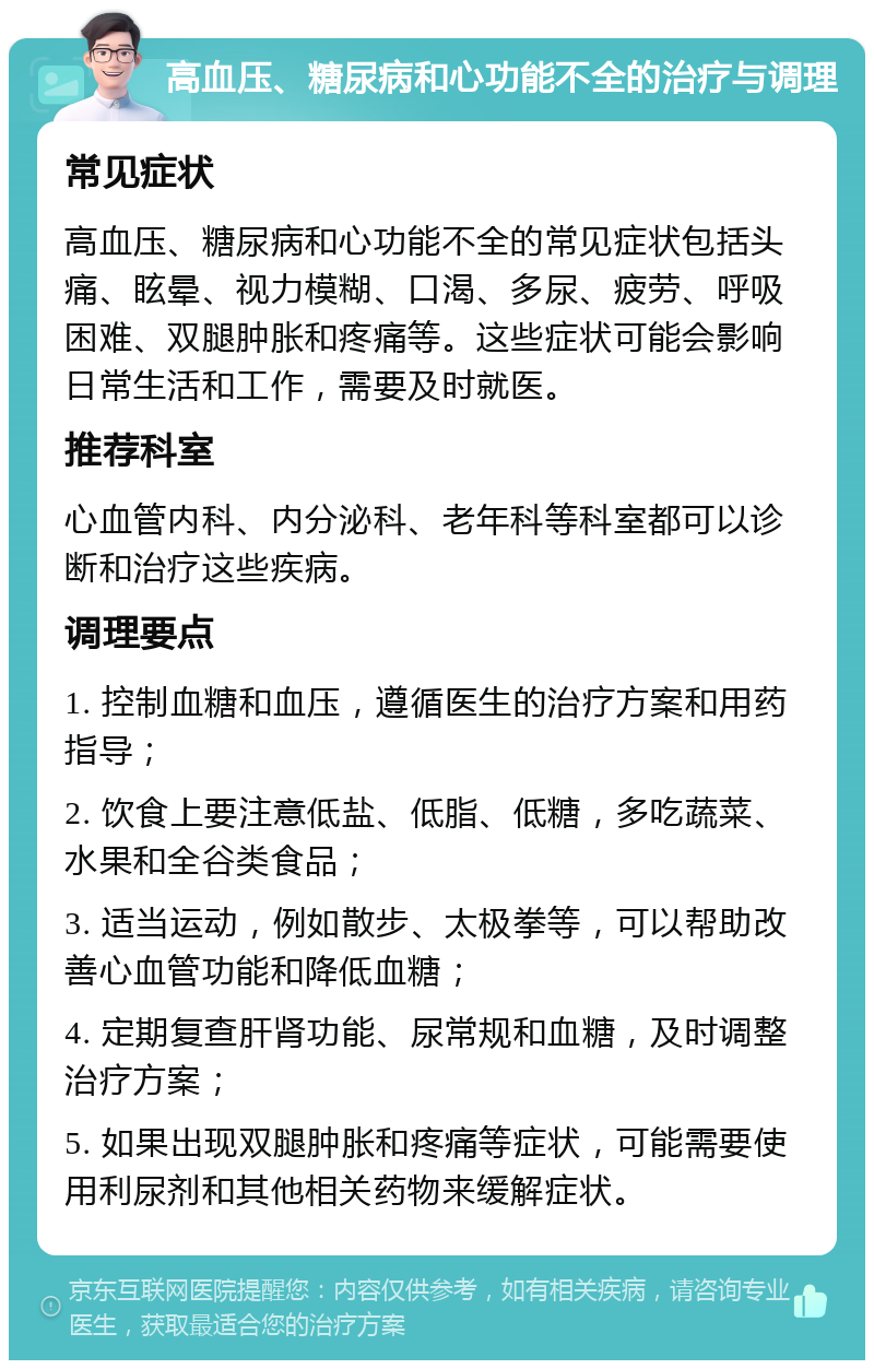 高血压、糖尿病和心功能不全的治疗与调理 常见症状 高血压、糖尿病和心功能不全的常见症状包括头痛、眩晕、视力模糊、口渴、多尿、疲劳、呼吸困难、双腿肿胀和疼痛等。这些症状可能会影响日常生活和工作，需要及时就医。 推荐科室 心血管内科、内分泌科、老年科等科室都可以诊断和治疗这些疾病。 调理要点 1. 控制血糖和血压，遵循医生的治疗方案和用药指导； 2. 饮食上要注意低盐、低脂、低糖，多吃蔬菜、水果和全谷类食品； 3. 适当运动，例如散步、太极拳等，可以帮助改善心血管功能和降低血糖； 4. 定期复查肝肾功能、尿常规和血糖，及时调整治疗方案； 5. 如果出现双腿肿胀和疼痛等症状，可能需要使用利尿剂和其他相关药物来缓解症状。