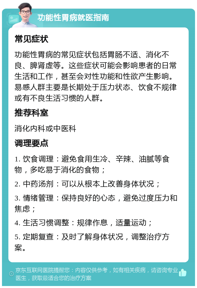 功能性胃病就医指南 常见症状 功能性胃病的常见症状包括胃肠不适、消化不良、脾肾虚等。这些症状可能会影响患者的日常生活和工作，甚至会对性功能和性欲产生影响。易感人群主要是长期处于压力状态、饮食不规律或有不良生活习惯的人群。 推荐科室 消化内科或中医科 调理要点 1. 饮食调理：避免食用生冷、辛辣、油腻等食物，多吃易于消化的食物； 2. 中药汤剂：可以从根本上改善身体状况； 3. 情绪管理：保持良好的心态，避免过度压力和焦虑； 4. 生活习惯调整：规律作息，适量运动； 5. 定期复查：及时了解身体状况，调整治疗方案。