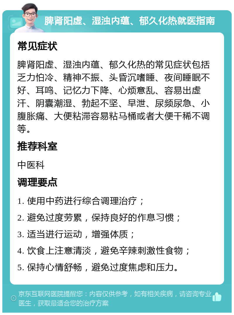 脾肾阳虚、湿浊内蕴、郁久化热就医指南 常见症状 脾肾阳虚、湿浊内蕴、郁久化热的常见症状包括乏力怕冷、精神不振、头昏沉嗜睡、夜间睡眠不好、耳鸣、记忆力下降、心烦意乱、容易出虚汗、阴囊潮湿、勃起不坚、早泄、尿频尿急、小腹胀痛、大便粘滞容易粘马桶或者大便干稀不调等。 推荐科室 中医科 调理要点 1. 使用中药进行综合调理治疗； 2. 避免过度劳累，保持良好的作息习惯； 3. 适当进行运动，增强体质； 4. 饮食上注意清淡，避免辛辣刺激性食物； 5. 保持心情舒畅，避免过度焦虑和压力。