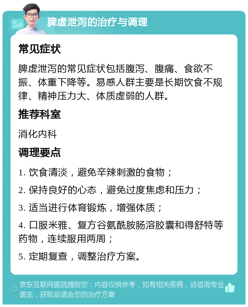 脾虚泄泻的治疗与调理 常见症状 脾虚泄泻的常见症状包括腹泻、腹痛、食欲不振、体重下降等。易感人群主要是长期饮食不规律、精神压力大、体质虚弱的人群。 推荐科室 消化内科 调理要点 1. 饮食清淡，避免辛辣刺激的食物； 2. 保持良好的心态，避免过度焦虑和压力； 3. 适当进行体育锻炼，增强体质； 4. 口服米雅、复方谷氨酰胺肠溶胶囊和得舒特等药物，连续服用两周； 5. 定期复查，调整治疗方案。