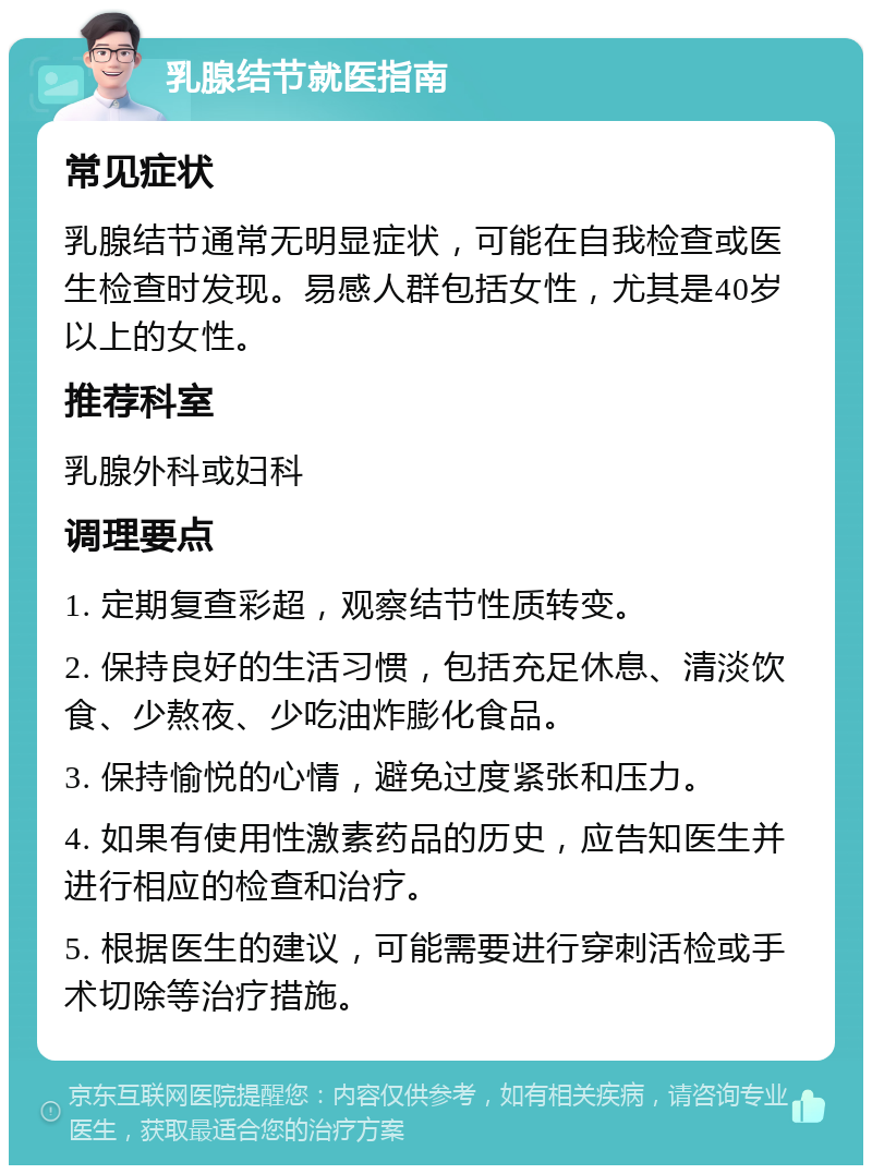 乳腺结节就医指南 常见症状 乳腺结节通常无明显症状，可能在自我检查或医生检查时发现。易感人群包括女性，尤其是40岁以上的女性。 推荐科室 乳腺外科或妇科 调理要点 1. 定期复查彩超，观察结节性质转变。 2. 保持良好的生活习惯，包括充足休息、清淡饮食、少熬夜、少吃油炸膨化食品。 3. 保持愉悦的心情，避免过度紧张和压力。 4. 如果有使用性激素药品的历史，应告知医生并进行相应的检查和治疗。 5. 根据医生的建议，可能需要进行穿刺活检或手术切除等治疗措施。