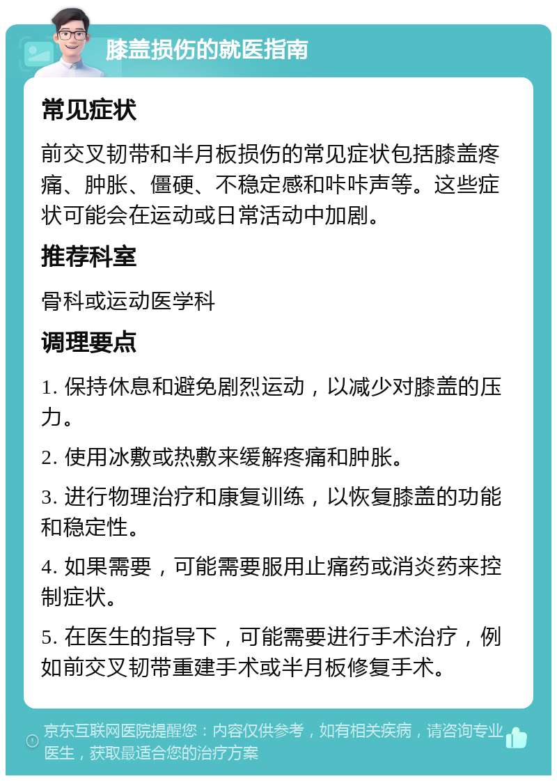 膝盖损伤的就医指南 常见症状 前交叉韧带和半月板损伤的常见症状包括膝盖疼痛、肿胀、僵硬、不稳定感和咔咔声等。这些症状可能会在运动或日常活动中加剧。 推荐科室 骨科或运动医学科 调理要点 1. 保持休息和避免剧烈运动，以减少对膝盖的压力。 2. 使用冰敷或热敷来缓解疼痛和肿胀。 3. 进行物理治疗和康复训练，以恢复膝盖的功能和稳定性。 4. 如果需要，可能需要服用止痛药或消炎药来控制症状。 5. 在医生的指导下，可能需要进行手术治疗，例如前交叉韧带重建手术或半月板修复手术。