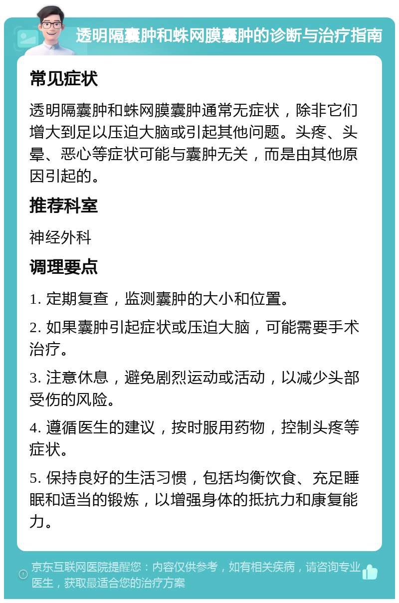 透明隔囊肿和蛛网膜囊肿的诊断与治疗指南 常见症状 透明隔囊肿和蛛网膜囊肿通常无症状，除非它们增大到足以压迫大脑或引起其他问题。头疼、头晕、恶心等症状可能与囊肿无关，而是由其他原因引起的。 推荐科室 神经外科 调理要点 1. 定期复查，监测囊肿的大小和位置。 2. 如果囊肿引起症状或压迫大脑，可能需要手术治疗。 3. 注意休息，避免剧烈运动或活动，以减少头部受伤的风险。 4. 遵循医生的建议，按时服用药物，控制头疼等症状。 5. 保持良好的生活习惯，包括均衡饮食、充足睡眠和适当的锻炼，以增强身体的抵抗力和康复能力。