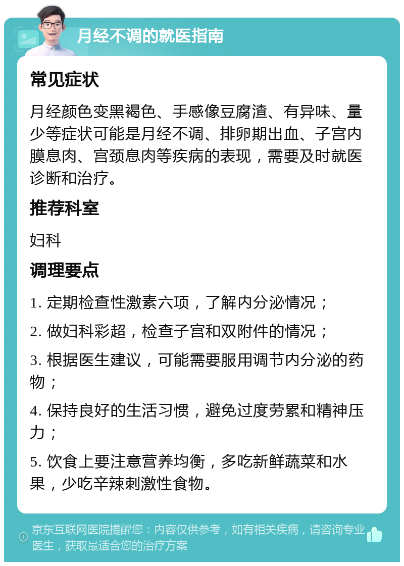 月经不调的就医指南 常见症状 月经颜色变黑褐色、手感像豆腐渣、有异味、量少等症状可能是月经不调、排卵期出血、子宫内膜息肉、宫颈息肉等疾病的表现，需要及时就医诊断和治疗。 推荐科室 妇科 调理要点 1. 定期检查性激素六项，了解内分泌情况； 2. 做妇科彩超，检查子宫和双附件的情况； 3. 根据医生建议，可能需要服用调节内分泌的药物； 4. 保持良好的生活习惯，避免过度劳累和精神压力； 5. 饮食上要注意营养均衡，多吃新鲜蔬菜和水果，少吃辛辣刺激性食物。