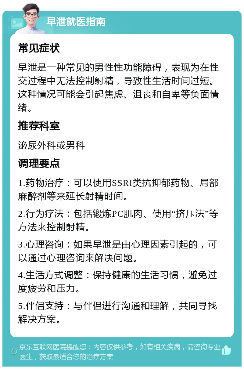 早泄就医指南 常见症状 早泄是一种常见的男性性功能障碍，表现为在性交过程中无法控制射精，导致性生活时间过短。这种情况可能会引起焦虑、沮丧和自卑等负面情绪。 推荐科室 泌尿外科或男科 调理要点 1.药物治疗：可以使用SSRI类抗抑郁药物、局部麻醉剂等来延长射精时间。 2.行为疗法：包括锻炼PC肌肉、使用“挤压法”等方法来控制射精。 3.心理咨询：如果早泄是由心理因素引起的，可以通过心理咨询来解决问题。 4.生活方式调整：保持健康的生活习惯，避免过度疲劳和压力。 5.伴侣支持：与伴侣进行沟通和理解，共同寻找解决方案。