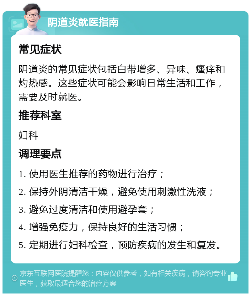 阴道炎就医指南 常见症状 阴道炎的常见症状包括白带增多、异味、瘙痒和灼热感。这些症状可能会影响日常生活和工作，需要及时就医。 推荐科室 妇科 调理要点 1. 使用医生推荐的药物进行治疗； 2. 保持外阴清洁干燥，避免使用刺激性洗液； 3. 避免过度清洁和使用避孕套； 4. 增强免疫力，保持良好的生活习惯； 5. 定期进行妇科检查，预防疾病的发生和复发。