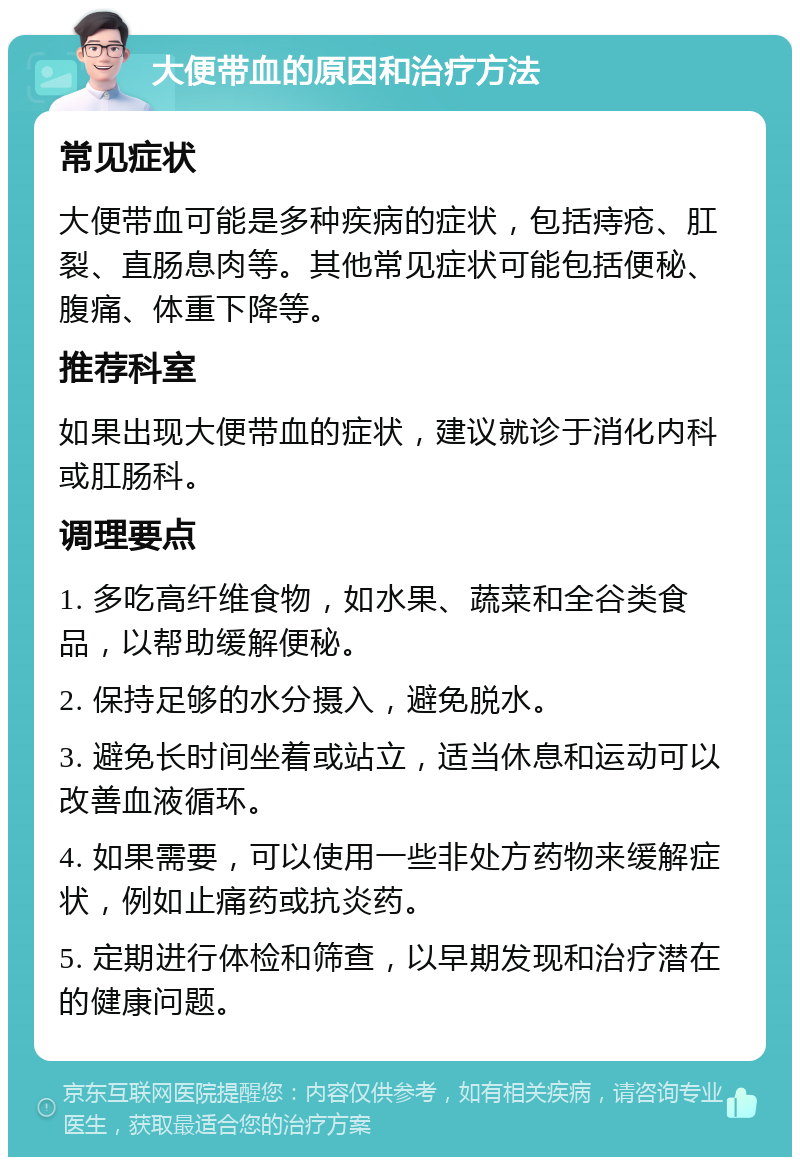 大便带血的原因和治疗方法 常见症状 大便带血可能是多种疾病的症状，包括痔疮、肛裂、直肠息肉等。其他常见症状可能包括便秘、腹痛、体重下降等。 推荐科室 如果出现大便带血的症状，建议就诊于消化内科或肛肠科。 调理要点 1. 多吃高纤维食物，如水果、蔬菜和全谷类食品，以帮助缓解便秘。 2. 保持足够的水分摄入，避免脱水。 3. 避免长时间坐着或站立，适当休息和运动可以改善血液循环。 4. 如果需要，可以使用一些非处方药物来缓解症状，例如止痛药或抗炎药。 5. 定期进行体检和筛查，以早期发现和治疗潜在的健康问题。