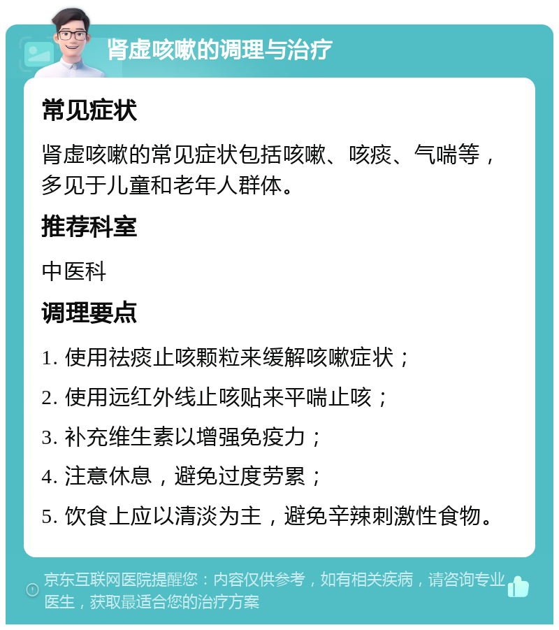 肾虚咳嗽的调理与治疗 常见症状 肾虚咳嗽的常见症状包括咳嗽、咳痰、气喘等，多见于儿童和老年人群体。 推荐科室 中医科 调理要点 1. 使用祛痰止咳颗粒来缓解咳嗽症状； 2. 使用远红外线止咳贴来平喘止咳； 3. 补充维生素以增强免疫力； 4. 注意休息，避免过度劳累； 5. 饮食上应以清淡为主，避免辛辣刺激性食物。