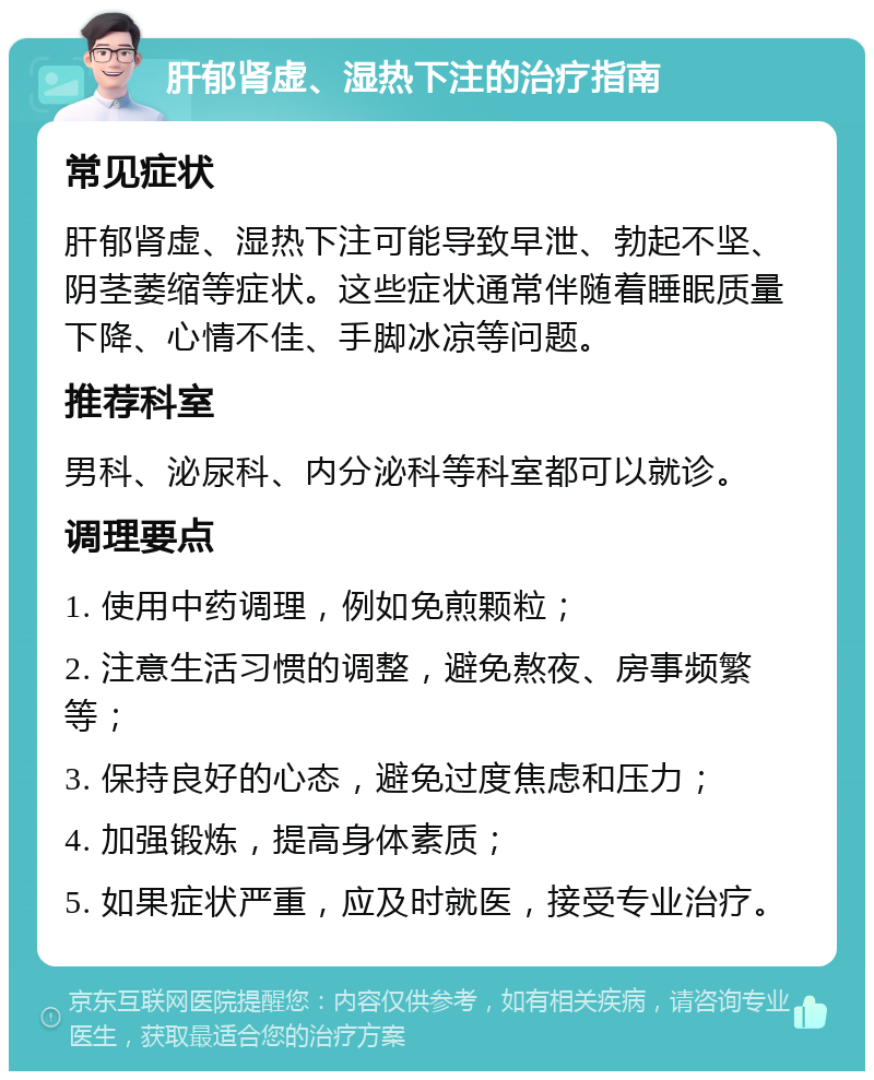 肝郁肾虚、湿热下注的治疗指南 常见症状 肝郁肾虚、湿热下注可能导致早泄、勃起不坚、阴茎萎缩等症状。这些症状通常伴随着睡眠质量下降、心情不佳、手脚冰凉等问题。 推荐科室 男科、泌尿科、内分泌科等科室都可以就诊。 调理要点 1. 使用中药调理，例如免煎颗粒； 2. 注意生活习惯的调整，避免熬夜、房事频繁等； 3. 保持良好的心态，避免过度焦虑和压力； 4. 加强锻炼，提高身体素质； 5. 如果症状严重，应及时就医，接受专业治疗。