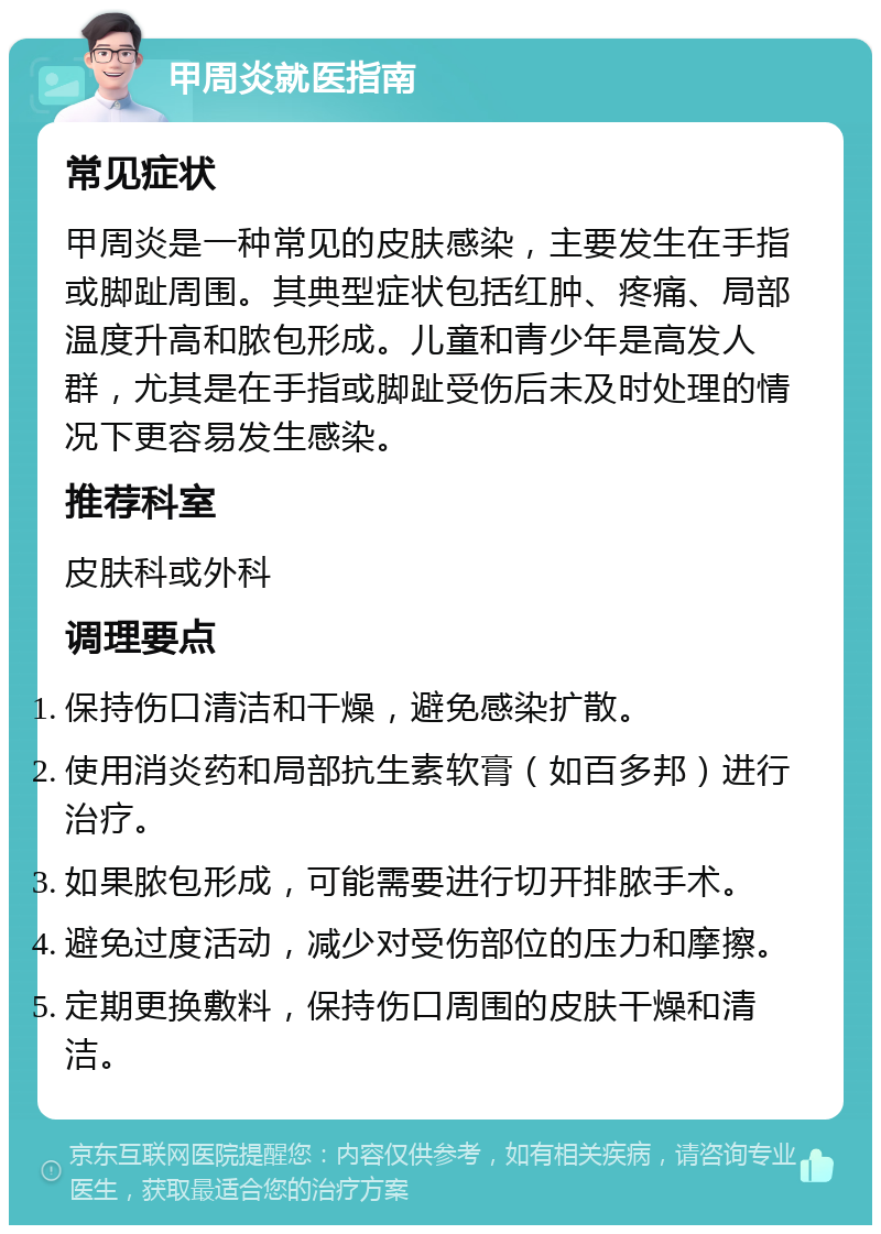 甲周炎就医指南 常见症状 甲周炎是一种常见的皮肤感染，主要发生在手指或脚趾周围。其典型症状包括红肿、疼痛、局部温度升高和脓包形成。儿童和青少年是高发人群，尤其是在手指或脚趾受伤后未及时处理的情况下更容易发生感染。 推荐科室 皮肤科或外科 调理要点 保持伤口清洁和干燥，避免感染扩散。 使用消炎药和局部抗生素软膏（如百多邦）进行治疗。 如果脓包形成，可能需要进行切开排脓手术。 避免过度活动，减少对受伤部位的压力和摩擦。 定期更换敷料，保持伤口周围的皮肤干燥和清洁。