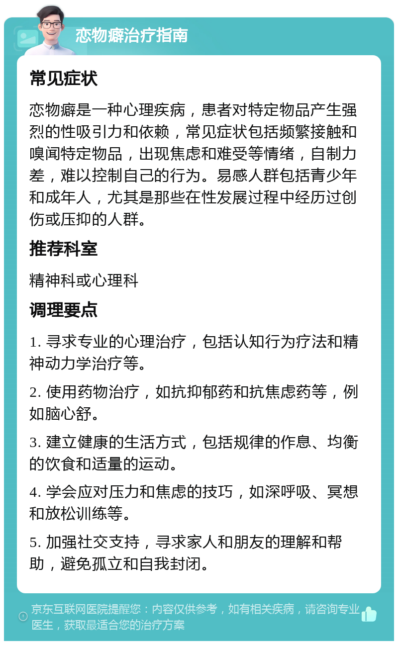 恋物癖治疗指南 常见症状 恋物癖是一种心理疾病，患者对特定物品产生强烈的性吸引力和依赖，常见症状包括频繁接触和嗅闻特定物品，出现焦虑和难受等情绪，自制力差，难以控制自己的行为。易感人群包括青少年和成年人，尤其是那些在性发展过程中经历过创伤或压抑的人群。 推荐科室 精神科或心理科 调理要点 1. 寻求专业的心理治疗，包括认知行为疗法和精神动力学治疗等。 2. 使用药物治疗，如抗抑郁药和抗焦虑药等，例如脑心舒。 3. 建立健康的生活方式，包括规律的作息、均衡的饮食和适量的运动。 4. 学会应对压力和焦虑的技巧，如深呼吸、冥想和放松训练等。 5. 加强社交支持，寻求家人和朋友的理解和帮助，避免孤立和自我封闭。