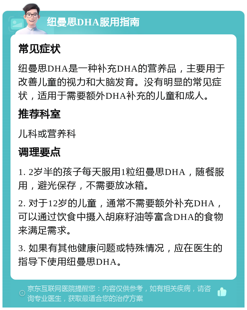 纽曼思DHA服用指南 常见症状 纽曼思DHA是一种补充DHA的营养品，主要用于改善儿童的视力和大脑发育。没有明显的常见症状，适用于需要额外DHA补充的儿童和成人。 推荐科室 儿科或营养科 调理要点 1. 2岁半的孩子每天服用1粒纽曼思DHA，随餐服用，避光保存，不需要放冰箱。 2. 对于12岁的儿童，通常不需要额外补充DHA，可以通过饮食中摄入胡麻籽油等富含DHA的食物来满足需求。 3. 如果有其他健康问题或特殊情况，应在医生的指导下使用纽曼思DHA。