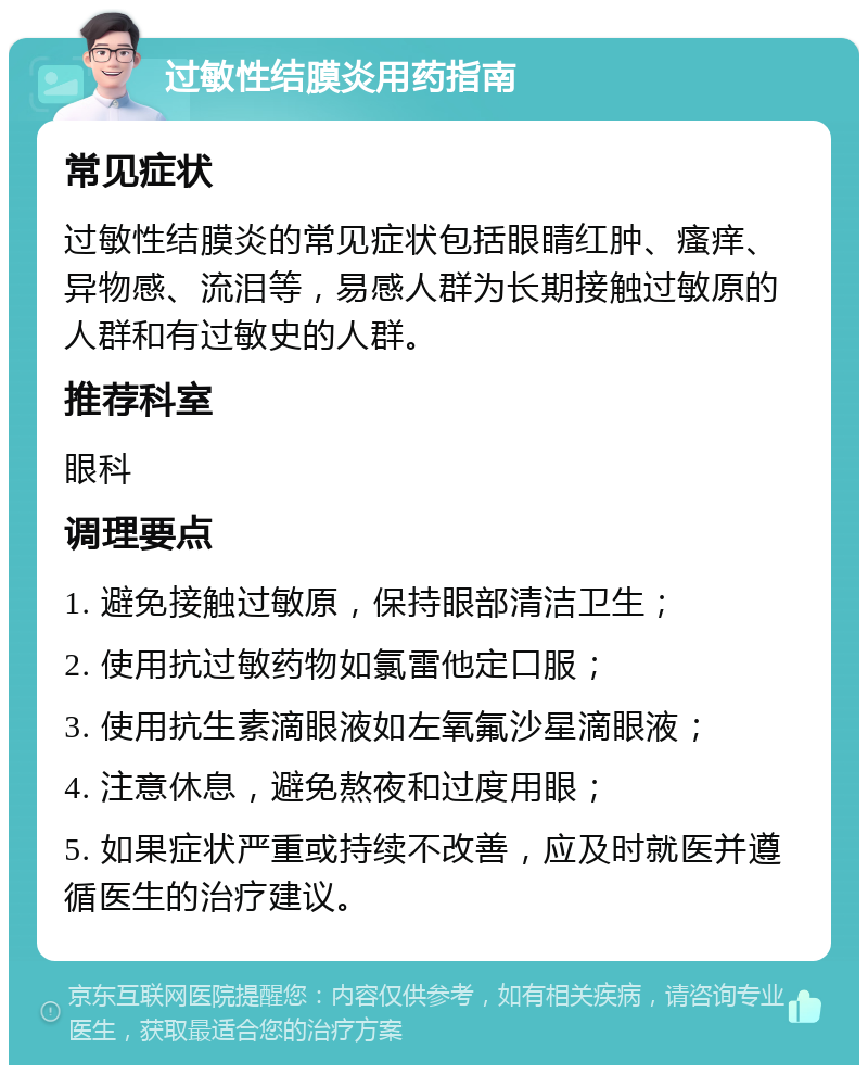 过敏性结膜炎用药指南 常见症状 过敏性结膜炎的常见症状包括眼睛红肿、瘙痒、异物感、流泪等，易感人群为长期接触过敏原的人群和有过敏史的人群。 推荐科室 眼科 调理要点 1. 避免接触过敏原，保持眼部清洁卫生； 2. 使用抗过敏药物如氯雷他定口服； 3. 使用抗生素滴眼液如左氧氟沙星滴眼液； 4. 注意休息，避免熬夜和过度用眼； 5. 如果症状严重或持续不改善，应及时就医并遵循医生的治疗建议。