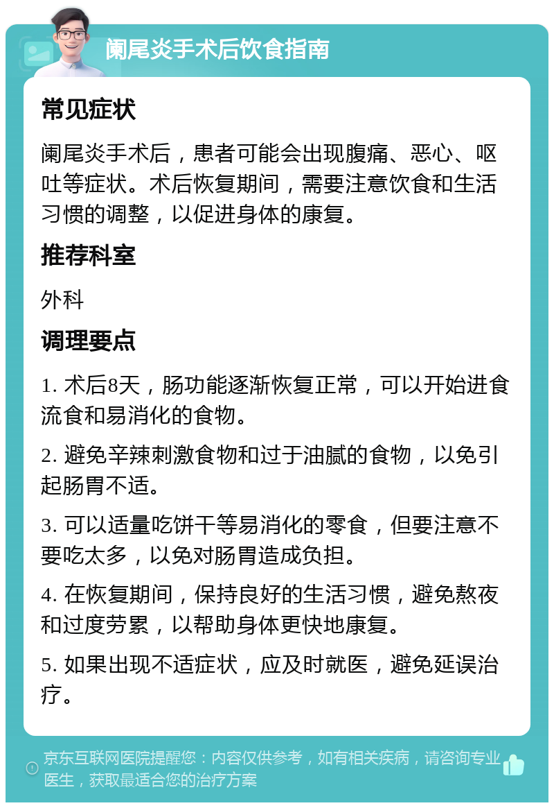 阑尾炎手术后饮食指南 常见症状 阑尾炎手术后，患者可能会出现腹痛、恶心、呕吐等症状。术后恢复期间，需要注意饮食和生活习惯的调整，以促进身体的康复。 推荐科室 外科 调理要点 1. 术后8天，肠功能逐渐恢复正常，可以开始进食流食和易消化的食物。 2. 避免辛辣刺激食物和过于油腻的食物，以免引起肠胃不适。 3. 可以适量吃饼干等易消化的零食，但要注意不要吃太多，以免对肠胃造成负担。 4. 在恢复期间，保持良好的生活习惯，避免熬夜和过度劳累，以帮助身体更快地康复。 5. 如果出现不适症状，应及时就医，避免延误治疗。