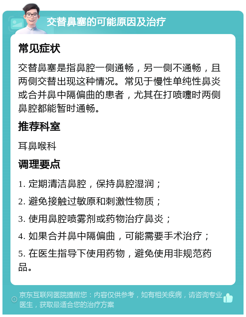 交替鼻塞的可能原因及治疗 常见症状 交替鼻塞是指鼻腔一侧通畅，另一侧不通畅，且两侧交替出现这种情况。常见于慢性单纯性鼻炎或合并鼻中隔偏曲的患者，尤其在打喷嚏时两侧鼻腔都能暂时通畅。 推荐科室 耳鼻喉科 调理要点 1. 定期清洁鼻腔，保持鼻腔湿润； 2. 避免接触过敏原和刺激性物质； 3. 使用鼻腔喷雾剂或药物治疗鼻炎； 4. 如果合并鼻中隔偏曲，可能需要手术治疗； 5. 在医生指导下使用药物，避免使用非规范药品。