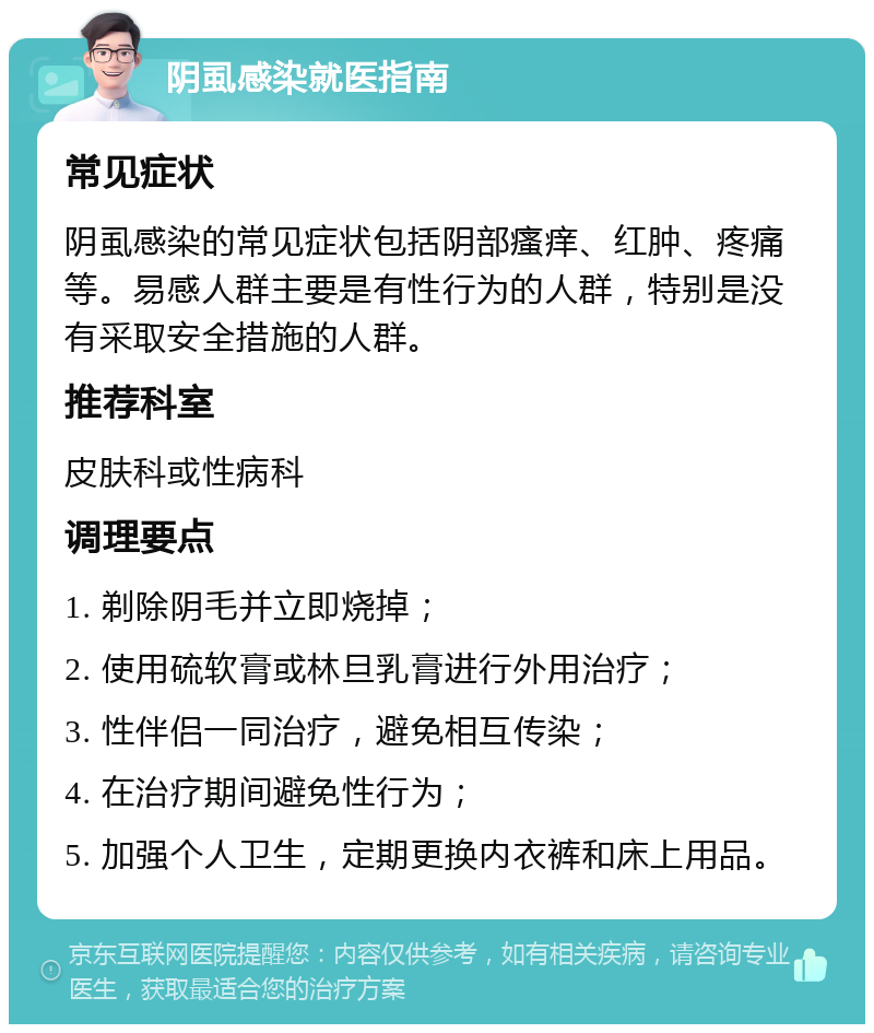 阴虱感染就医指南 常见症状 阴虱感染的常见症状包括阴部瘙痒、红肿、疼痛等。易感人群主要是有性行为的人群，特别是没有采取安全措施的人群。 推荐科室 皮肤科或性病科 调理要点 1. 剃除阴毛并立即烧掉； 2. 使用硫软膏或林旦乳膏进行外用治疗； 3. 性伴侣一同治疗，避免相互传染； 4. 在治疗期间避免性行为； 5. 加强个人卫生，定期更换内衣裤和床上用品。