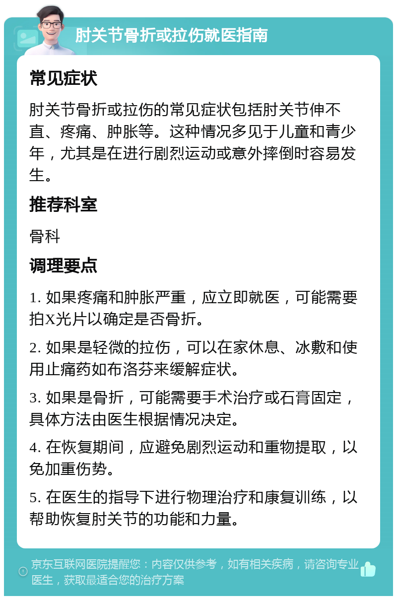 肘关节骨折或拉伤就医指南 常见症状 肘关节骨折或拉伤的常见症状包括肘关节伸不直、疼痛、肿胀等。这种情况多见于儿童和青少年，尤其是在进行剧烈运动或意外摔倒时容易发生。 推荐科室 骨科 调理要点 1. 如果疼痛和肿胀严重，应立即就医，可能需要拍X光片以确定是否骨折。 2. 如果是轻微的拉伤，可以在家休息、冰敷和使用止痛药如布洛芬来缓解症状。 3. 如果是骨折，可能需要手术治疗或石膏固定，具体方法由医生根据情况决定。 4. 在恢复期间，应避免剧烈运动和重物提取，以免加重伤势。 5. 在医生的指导下进行物理治疗和康复训练，以帮助恢复肘关节的功能和力量。