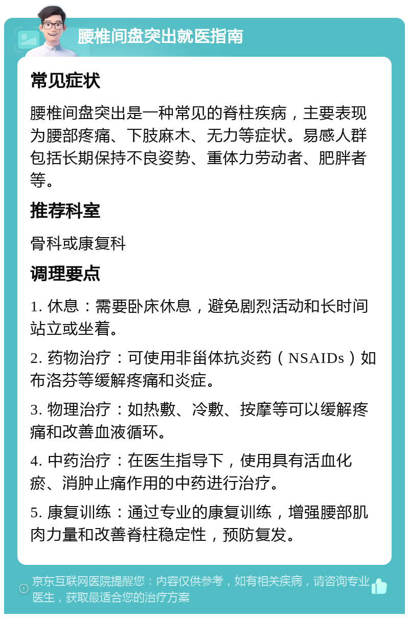 腰椎间盘突出就医指南 常见症状 腰椎间盘突出是一种常见的脊柱疾病，主要表现为腰部疼痛、下肢麻木、无力等症状。易感人群包括长期保持不良姿势、重体力劳动者、肥胖者等。 推荐科室 骨科或康复科 调理要点 1. 休息：需要卧床休息，避免剧烈活动和长时间站立或坐着。 2. 药物治疗：可使用非甾体抗炎药（NSAIDs）如布洛芬等缓解疼痛和炎症。 3. 物理治疗：如热敷、冷敷、按摩等可以缓解疼痛和改善血液循环。 4. 中药治疗：在医生指导下，使用具有活血化瘀、消肿止痛作用的中药进行治疗。 5. 康复训练：通过专业的康复训练，增强腰部肌肉力量和改善脊柱稳定性，预防复发。