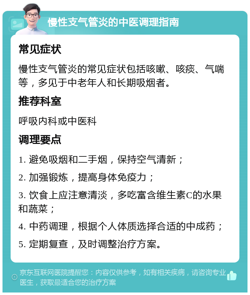 慢性支气管炎的中医调理指南 常见症状 慢性支气管炎的常见症状包括咳嗽、咳痰、气喘等，多见于中老年人和长期吸烟者。 推荐科室 呼吸内科或中医科 调理要点 1. 避免吸烟和二手烟，保持空气清新； 2. 加强锻炼，提高身体免疫力； 3. 饮食上应注意清淡，多吃富含维生素C的水果和蔬菜； 4. 中药调理，根据个人体质选择合适的中成药； 5. 定期复查，及时调整治疗方案。