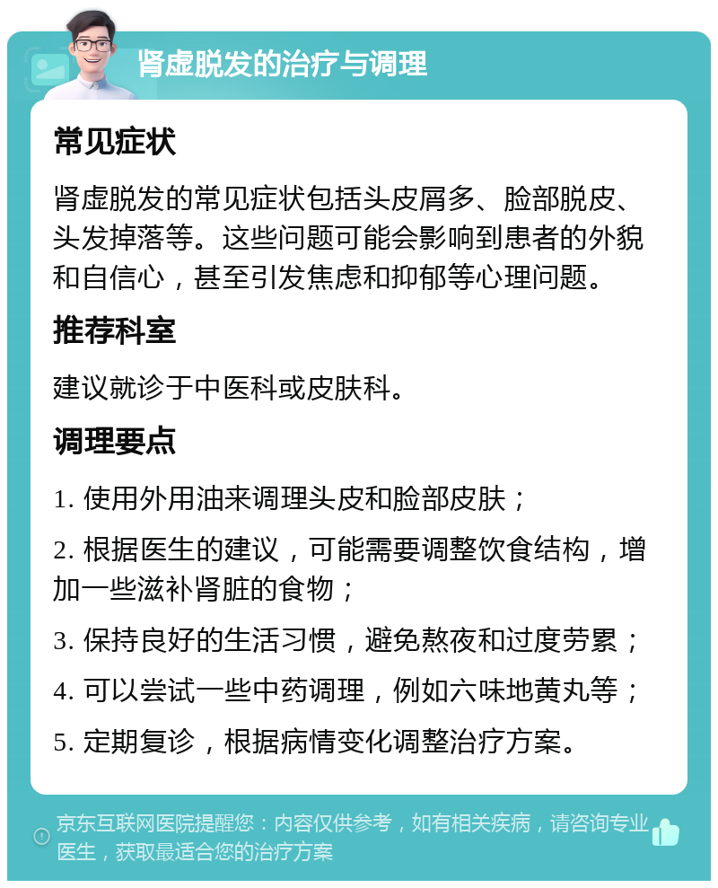 肾虚脱发的治疗与调理 常见症状 肾虚脱发的常见症状包括头皮屑多、脸部脱皮、头发掉落等。这些问题可能会影响到患者的外貌和自信心，甚至引发焦虑和抑郁等心理问题。 推荐科室 建议就诊于中医科或皮肤科。 调理要点 1. 使用外用油来调理头皮和脸部皮肤； 2. 根据医生的建议，可能需要调整饮食结构，增加一些滋补肾脏的食物； 3. 保持良好的生活习惯，避免熬夜和过度劳累； 4. 可以尝试一些中药调理，例如六味地黄丸等； 5. 定期复诊，根据病情变化调整治疗方案。